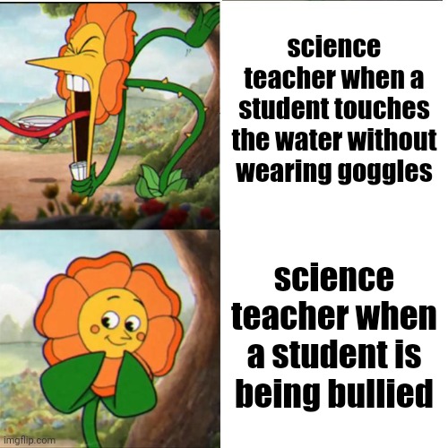 xd | science teacher when a student touches the water without wearing goggles; science teacher when a student is being bullied | image tagged in cuphead flower | made w/ Imgflip meme maker