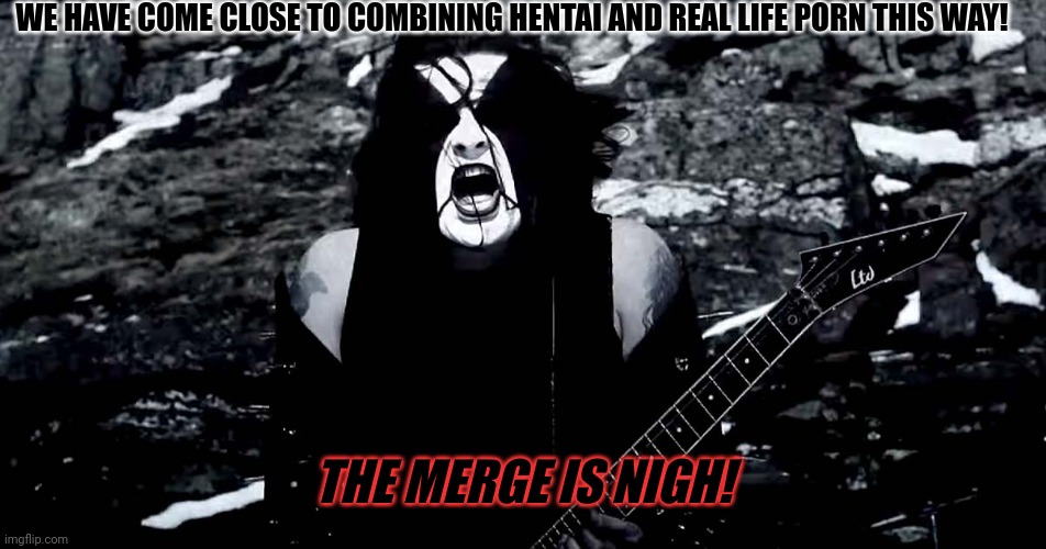 Black Metal | WE HAVE COME CLOSE TO COMBINING HENTAI AND REAL LIFE PORN THIS WAY! THE MERGE IS NIGH! | image tagged in black metal | made w/ Imgflip meme maker