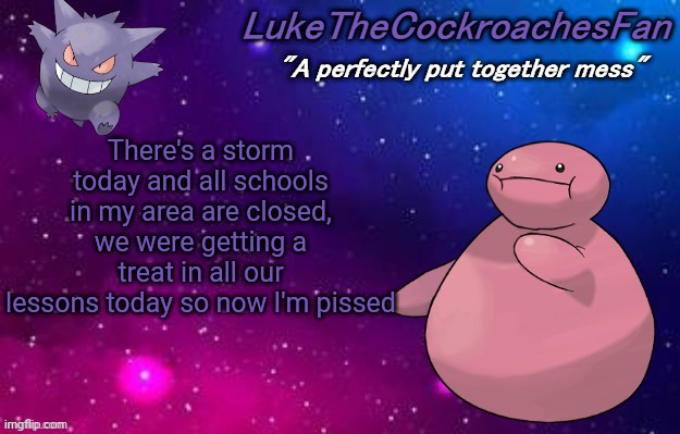 weird pokemon temp | There's a storm today and all schools in my area are closed, we were getting a treat in all our lessons today so now I'm pissed | image tagged in weird pokemon temp | made w/ Imgflip meme maker