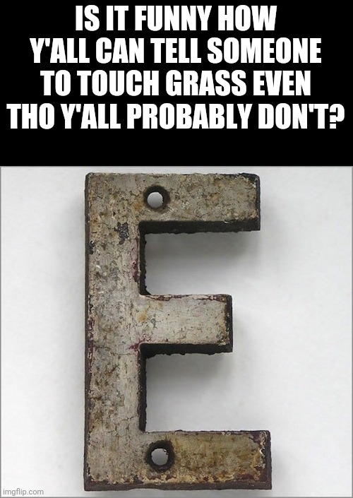 *uses light mode in the dark* | IS IT FUNNY HOW Y'ALL CAN TELL SOMEONE TO TOUCH GRASS EVEN THO Y'ALL PROBABLY DON'T? | image tagged in oh the iron e | made w/ Imgflip meme maker