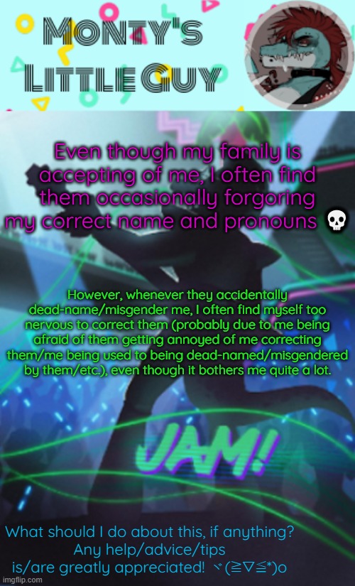 Damn, they forgor- | Even though my family is accepting of me, I often find them occasionally forgoring my correct name and pronouns 💀; However, whenever they accidentally dead-name/misgender me, I often find myself too nervous to correct them (probably due to me being afraid of them getting annoyed of me correcting them/me being used to being dead-named/misgendered by them/etc.), even though it bothers me quite a lot. What should I do about this, if anything?
Any help/advice/tips is/are greatly appreciated! ヾ(≧▽≦*)o | image tagged in montyslittleguy announcement template 1,i forgor | made w/ Imgflip meme maker