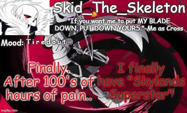 Not that any of you will get it it's just I'm trying to 100% complete a game on my profile and I have 1 accolade to go.. | T i r e d o u t; I finally have "Skylands Superstar"; Finally. After 100's of hours of pain.. | image tagged in skid's cross temp | made w/ Imgflip meme maker