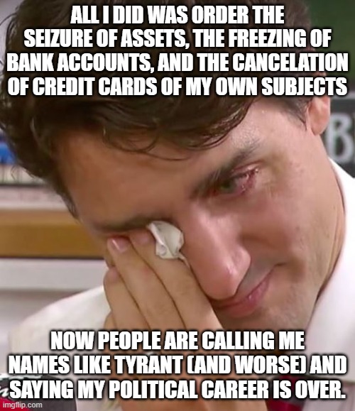 Acts of random civil disobedience will really make him cry | ALL I DID WAS ORDER THE SEIZURE OF ASSETS, THE FREEZING OF BANK ACCOUNTS, AND THE CANCELATION OF CREDIT CARDS OF MY OWN SUBJECTS; NOW PEOPLE ARE CALLING ME NAMES LIKE TYRANT (AND WORSE) AND SAYING MY POLITICAL CAREER IS OVER. | image tagged in justin trudeau crying,back the canadian resistance,trudeau is a tyrant,civil disobedience,economic collapse is inevidable | made w/ Imgflip meme maker