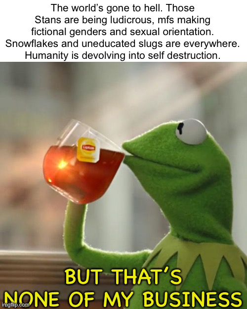 100 years of greatness into 3 years of absolute disappointment | The world’s gone to hell. Those Stans are being ludicrous, mfs making fictional genders and sexual orientation. Snowflakes and uneducated slugs are everywhere. Humanity is devolving into self destruction. BUT THAT’S NONE OF MY BUSINESS | image tagged in k scroll on now | made w/ Imgflip meme maker