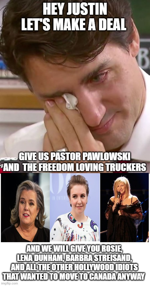 FJT | HEY JUSTIN LET'S MAKE A DEAL; GIVE US PASTOR PAWLOWSKI AND  THE FREEDOM LOVING TRUCKERS; AND WE WILL GIVE YOU ROSIE, LENA DUNHAM, BARBRA STREISAND, AND ALL THE OTHER HOLLYWOOD IDIOTS THAT WANTED TO MOVE TO CANADA ANYWAY | image tagged in justin trudeau crying,blank white template | made w/ Imgflip meme maker