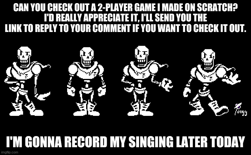 CAN YOU CHECK OUT A 2-PLAYER GAME I MADE ON SCRATCH?
I'D REALLY APPRECIATE IT, I'LL SEND YOU THE LINK TO REPLY TO YOUR COMMENT IF YOU WANT TO CHECK IT OUT. I'M GONNA RECORD MY SINGING LATER TODAY | made w/ Imgflip meme maker