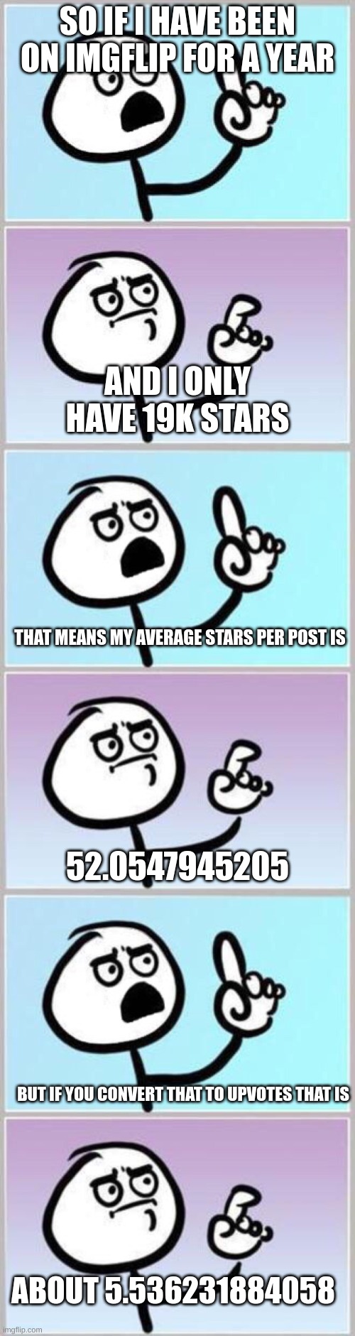 this is 100% true! | SO IF I HAVE BEEN ON IMGFLIP FOR A YEAR; AND I ONLY HAVE 19K STARS; THAT MEANS MY AVERAGE STARS PER POST IS; 52.0547945205; BUT IF YOU CONVERT THAT TO UPVOTES THAT IS; ABOUT 5.536231884058 | image tagged in wait what,math,funny,cool,smart,wow | made w/ Imgflip meme maker