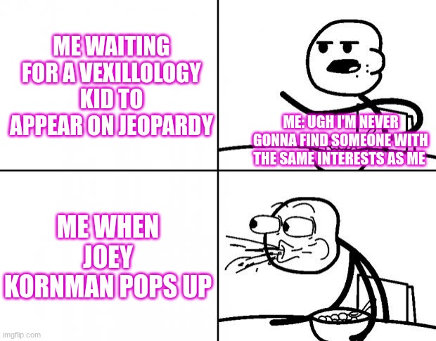 Blank Cereal Guy | ME WAITING FOR A VEXILLOLOGY KID TO APPEAR ON JEOPARDY; ME: UGH I'M NEVER GONNA FIND SOMEONE WITH THE SAME INTERESTS AS ME; ME WHEN JOEY KORNMAN POPS UP | image tagged in blank cereal guy | made w/ Imgflip meme maker