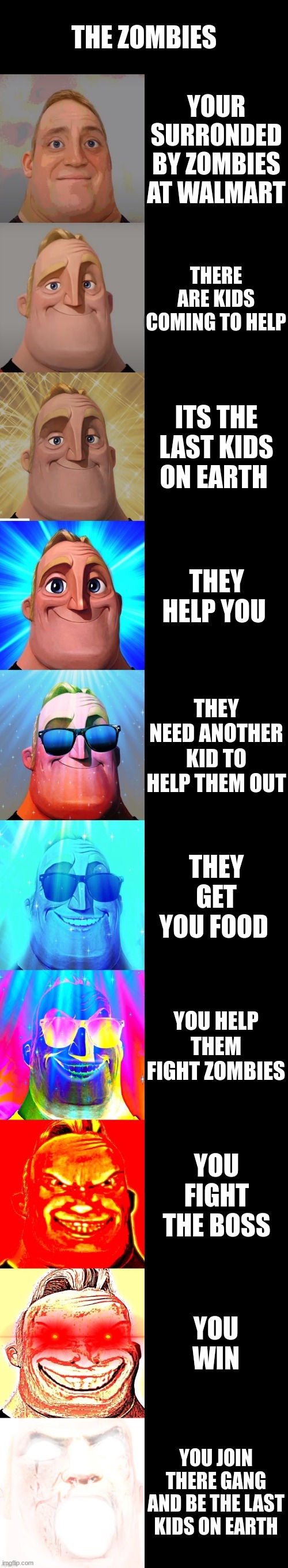 mr incredible becoming canny | THE ZOMBIES; YOUR SURRONDED BY ZOMBIES AT WALMART; THERE ARE KIDS COMING TO HELP; ITS THE LAST KIDS ON EARTH; THEY HELP YOU; THEY NEED ANOTHER KID TO HELP THEM OUT; THEY GET YOU FOOD; YOU HELP THEM FIGHT ZOMBIES; YOU FIGHT THE BOSS; YOU WIN; YOU JOIN THERE GANG AND BE THE LAST KIDS ON EARTH | image tagged in mr incredible becoming canny | made w/ Imgflip meme maker