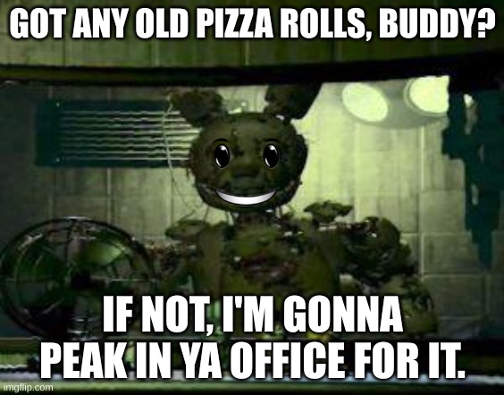 hmmmmm no. But yes | GOT ANY OLD PIZZA ROLLS, BUDDY? IF NOT, I'M GONNA PEAK IN YA OFFICE FOR IT. | image tagged in fnaf springtrap in window | made w/ Imgflip meme maker