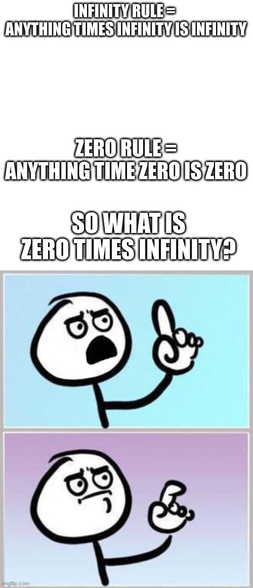 Please commment what you think | INFINITY RULE = 
ANYTHING TIMES INFINITY IS INFINITY; ZERO RULE =
ANYTHING TIME ZERO IS ZERO; SO WHAT IS ZERO TIMES INFINITY? | image tagged in blank white template,wait what | made w/ Imgflip meme maker