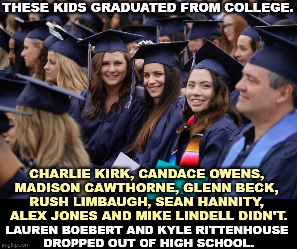 The GOP, home of the Cranial Vacuum. | THESE KIDS GRADUATED FROM COLLEGE. CHARLIE KIRK, CANDACE OWENS, 
MADISON CAWTHORNE, GLENN BECK, 
RUSH LIMBAUGH, SEAN HANNITY, 
ALEX JONES AND MIKE LINDELL DIDN'T. LAUREN BOEBERT AND KYLE RITTENHOUSE 
DROPPED OUT OF HIGH SCHOOL. | image tagged in republican,talk,uneducated | made w/ Imgflip meme maker