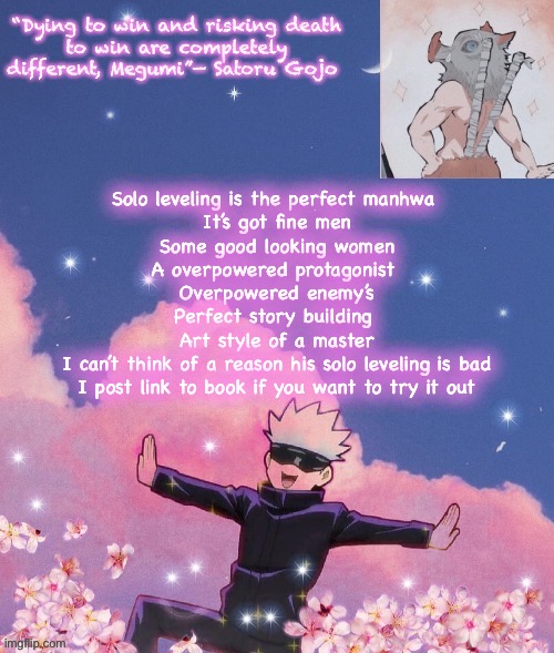 This is my favorite book, trust me it’s good | Solo leveling is the perfect manhwa 
It’s got fine men
Some good looking women
A overpowered protagonist 
Overpowered enemy’s
Perfect story building 
Art style of a master
I can’t think of a reason his solo leveling is bad
I post link to book if you want to try it out | image tagged in gojo announcement template | made w/ Imgflip meme maker