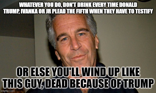 Jeffrey Epstein | WHATEVER YOU DO, DON'T DRINK EVERY TIME DONALD TRUMP, IVANKA OR JR PLEAD THE FIFTH WHEN THEY HAVE TO TESTIFY; OR ELSE YOU'LL WIND UP LIKE THIS GUY, DEAD BECAUSE OF TRUMP | image tagged in jeffrey epstein | made w/ Imgflip meme maker