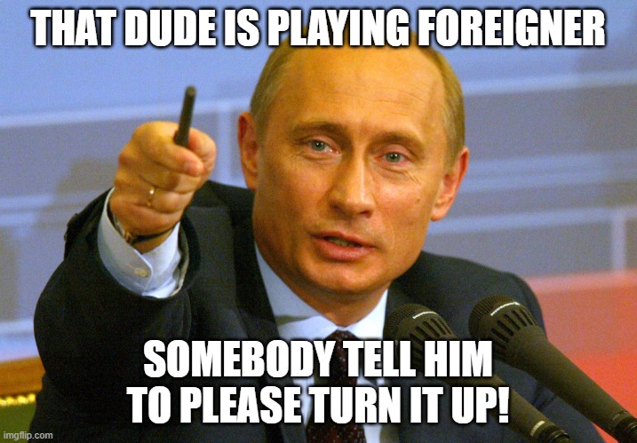 lovers of 80s music | THAT DUDE IS PLAYING FOREIGNER; SOMEBODY TELL HIM TO PLEASE TURN IT UP! | image tagged in putin give that man a cookie | made w/ Imgflip meme maker