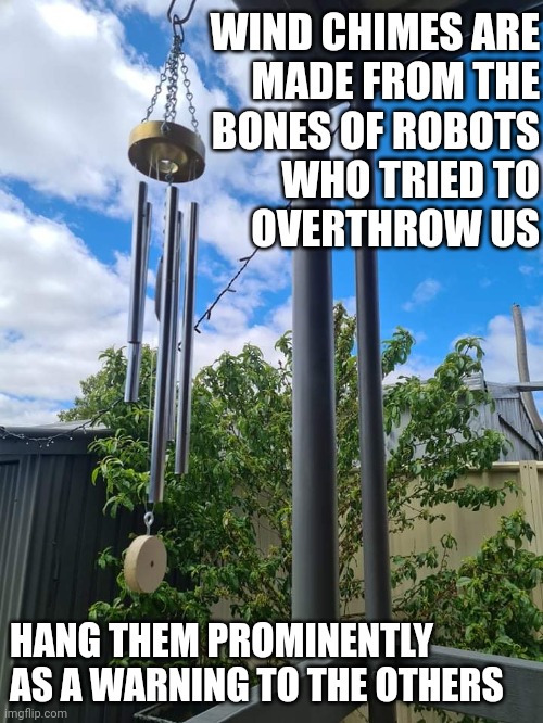 profound | WIND CHIMES ARE
MADE FROM THE
BONES OF ROBOTS
WHO TRIED TO
OVERTHROW US; HANG THEM PROMINENTLY AS A WARNING TO THE OTHERS | image tagged in wind chime | made w/ Imgflip meme maker