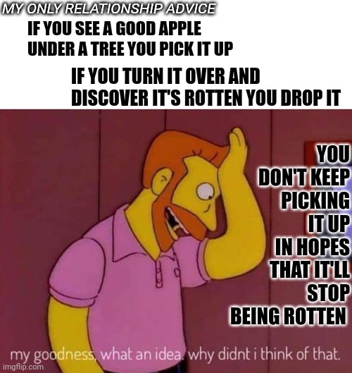 Life's Too Short For Rotten Apples | YOU DON'T KEEP PICKING IT UP IN HOPES THAT IT'LL STOP BEING ROTTEN; MY ONLY RELATIONSHIP ADVICE; IF YOU SEE A GOOD APPLE UNDER A TREE YOU PICK IT UP; IF YOU TURN IT OVER AND DISCOVER IT'S ROTTEN YOU DROP IT | image tagged in memes,why didn't i think of that,think about it,think,relationship advice,life's too short | made w/ Imgflip meme maker