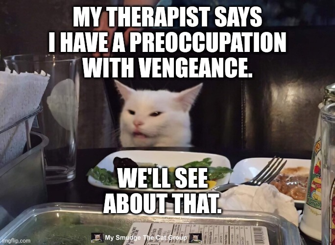 My smudge the cat | MY THERAPIST SAYS I HAVE A PREOCCUPATION WITH VENGEANCE. WE'LL SEE ABOUT THAT. | image tagged in my smudge the cat,smudge,smudge the cat | made w/ Imgflip meme maker