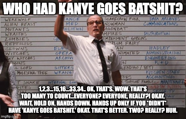 Kanye | WHO HAD KANYE GOES BATSHIT? 1,2,3...15,16...33,34.. OK, THAT'S. WOW. THAT'S TOO MANY TO COUNT...EVERYONE? EVERYONE, REALLY?! OKAY, WAIT, HOLD ON, HANDS DOWN. HANDS UP ONLY IF YOU *DIDN'T* HAVE 'KANYE GOES BATSHIT.' OKAT. THAT'S BETTER. TWO? REALLY? HUH. | image tagged in who had | made w/ Imgflip meme maker