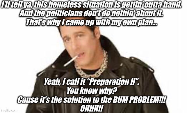 Andrew Dice Clay | I’ll tell ya, this homeless situation is gettin’ outta hand.
And the politicians don’t do nothin’ about it.
That’s why I came up with my own plan…; Yeah, I call it “Preparation H”.
You know why?
Cause it’s the solution to the BUM PROBLEM!!!
OHHH!! | image tagged in andrew dice clay | made w/ Imgflip meme maker