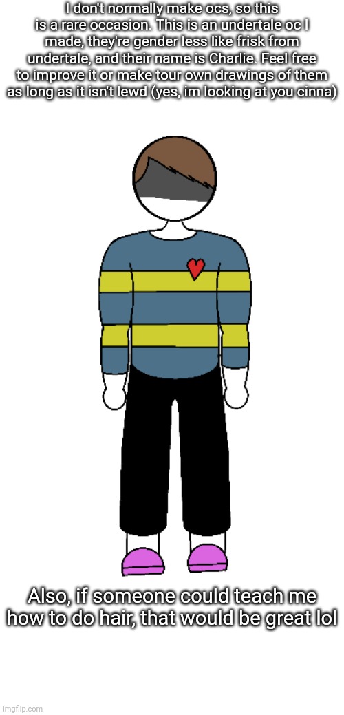 I don't normally make ocs, so this is a rare occasion. This is an undertale oc I made, they're gender less like frisk from undertale, and their name is Charlie. Feel free to improve it or make tour own drawings of them as long as it isn't lewd (yes, im looking at you cinna); Also, if someone could teach me how to do hair, that would be great lol | made w/ Imgflip meme maker