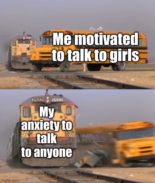 Weird statement, but true | Me motivated to talk to girls; My anxiety to talk to anyone | image tagged in a train hitting a school bus | made w/ Imgflip meme maker