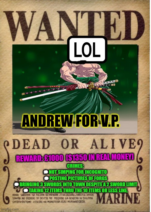 Vote Sanji party | ANDREW FOR V.P. REWARD: £1000  [$1350 IN REAL MONEY]; CRIMES:
🗯NOT SIMPING FOR INCOGNITO 
🗯POSTING PICTURES OF FORGS
🗯BRINGING 3 SWORDS INTO TOWN DESPITE A 2 SWORD LIMIT
🗯TAKING 12 ITEMS THRU THE 10 ITEMS OR LESS LINE. | image tagged in one piece wanted poster template,all the cool kids,are dewing it,vote,sanji party | made w/ Imgflip meme maker