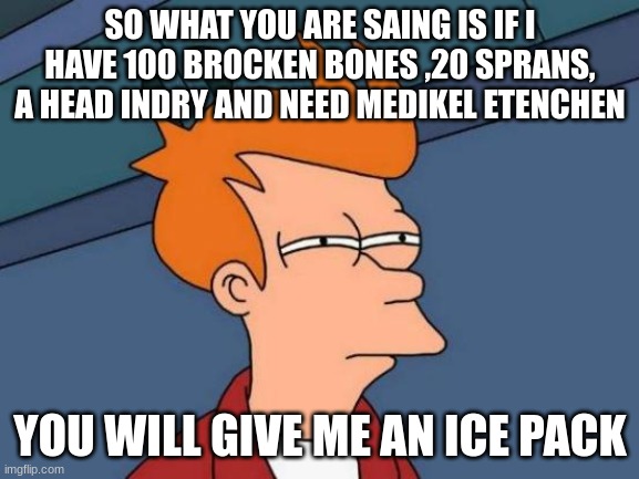 Futurama Fry Meme | SO WHAT YOU ARE SAING IS IF I HAVE 100 BROCKEN BONES ,20 SPRANS, A HEAD INDRY AND NEED MEDIKEL ETENCHEN; YOU WILL GIVE ME AN ICE PACK | image tagged in memes,futurama fry | made w/ Imgflip meme maker