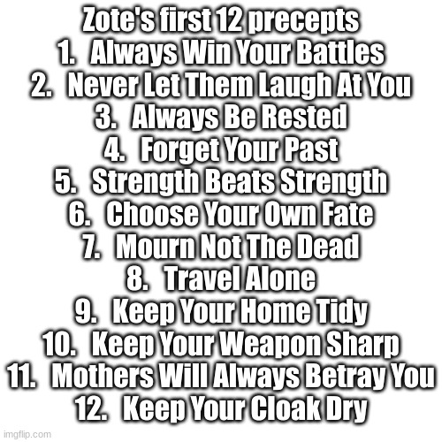 Precepts 1-12 | Zote's first 12 precepts
1.   Always Win Your Battles
2.   Never Let Them Laugh At You
3.   Always Be Rested
4.   Forget Your Past
5.   Strength Beats Strength
6.   Choose Your Own Fate
7.   Mourn Not The Dead
8.   Travel Alone
9.   Keep Your Home Tidy
10.   Keep Your Weapon Sharp
11.   Mothers Will Always Betray You
12.   Keep Your Cloak Dry | image tagged in memes,blank transparent square,zote,hollow knight | made w/ Imgflip meme maker