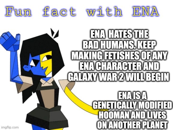 O k . | ENA  HATES THE BAD HUMANS. KEEP MAKING FETISHES OF ANY ENA CHARACTER AND GALAXY WAR 2 WILL BEGIN; ENA IS A GENETICALLY MODIFIED HOOMAN AND LIVES ON ANOTHER PLANET | image tagged in fun fact with ena | made w/ Imgflip meme maker