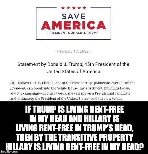 Freeloaders! | IF TRUMP IS LIVING RENT-FREE IN MY HEAD AND HILLARY IS LIVING RENT-FREE IN TRUMP'S HEAD, THEN BY THE TRANSITIVE PROPERTY HILLARY IS LIVING RENT-FREE IN MY HEAD? | image tagged in donald trump,hillary clinton | made w/ Imgflip meme maker
