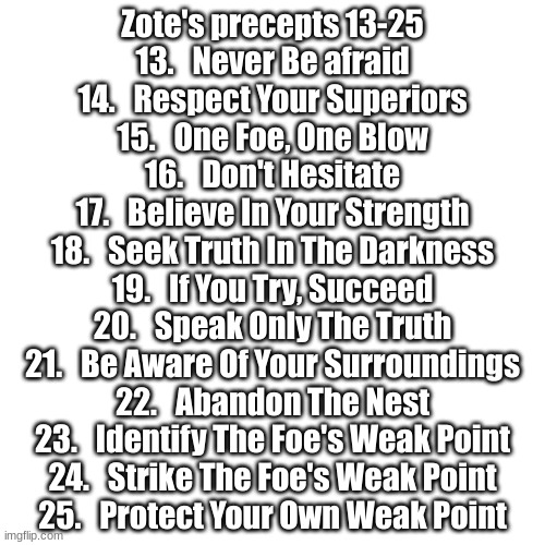 Precepts 13-25 | Zote's precepts 13-25
13.   Never Be afraid
14.   Respect Your Superiors
15.   One Foe, One Blow
16.   Don't Hesitate
17.   Believe In Your Strength
18.   Seek Truth In The Darkness
19.   If You Try, Succeed
20.   Speak Only The Truth
21.   Be Aware Of Your Surroundings
22.   Abandon The Nest
23.   Identify The Foe's Weak Point
24.   Strike The Foe's Weak Point
25.   Protect Your Own Weak Point | image tagged in memes,blank transparent square,hollow knight,zote | made w/ Imgflip meme maker