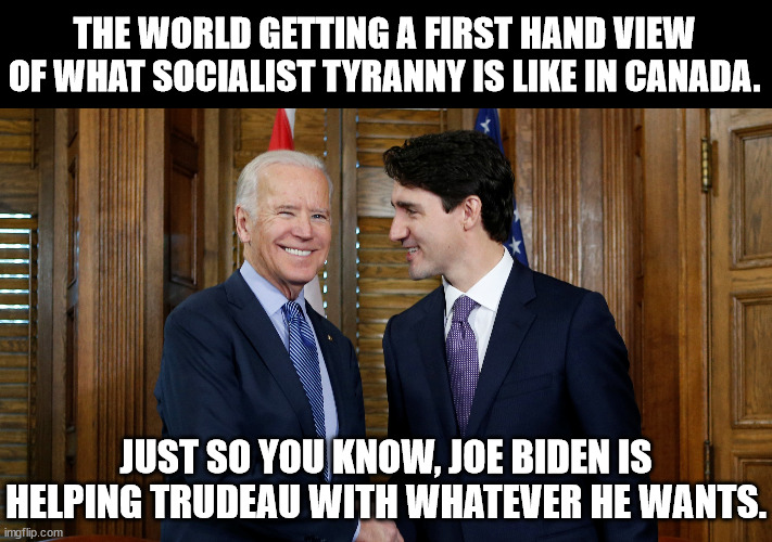 All the Democrats need is an emergency and America becomes Canada.  Ya know like when the pandemic first started. | THE WORLD GETTING A FIRST HAND VIEW OF WHAT SOCIALIST TYRANNY IS LIKE IN CANADA. JUST SO YOU KNOW, JOE BIDEN IS HELPING TRUDEAU WITH WHATEVER HE WANTS. | image tagged in justin trudeau,joe biden,tyranny,dementia joe has gotta go | made w/ Imgflip meme maker