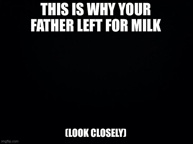 Black background | THIS IS WHY YOUR FATHER LEFT FOR MILK; (LOOK CLOSELY) | image tagged in black background | made w/ Imgflip meme maker