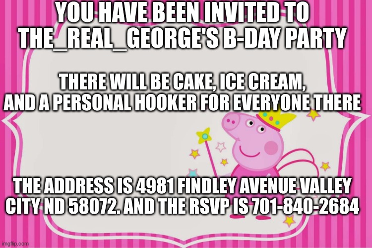 The_Real_George's Birthday Party | YOU HAVE BEEN INVITED TO THE_REAL_GEORGE'S B-DAY PARTY; THERE WILL BE CAKE, ICE CREAM, AND A PERSONAL HOOKER FOR EVERYONE THERE; THE ADDRESS IS 4981 FINDLEY AVENUE VALLEY CITY ND 58072. AND THE RSVP IS 701-840-2684 | image tagged in birthday invitation | made w/ Imgflip meme maker