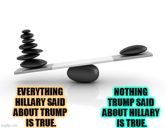 Evidence. Remember evidence? It used to matter. | NOTHING 
TRUMP SAID 
ABOUT HILLARY 
IS TRUE. EVERYTHING 
HILLARY SAID 
ABOUT TRUMP 
IS TRUE. | image tagged in hillary,truth,trump,lies,evidence | made w/ Imgflip meme maker