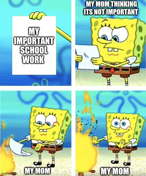 what my mom does with all my loose papers | MY MOM THINKING ITS NOT IMPORTANT; MY IMPORTANT SCHOOL WORK; MY MOM; MY MOM | image tagged in spongebob burning paper | made w/ Imgflip meme maker