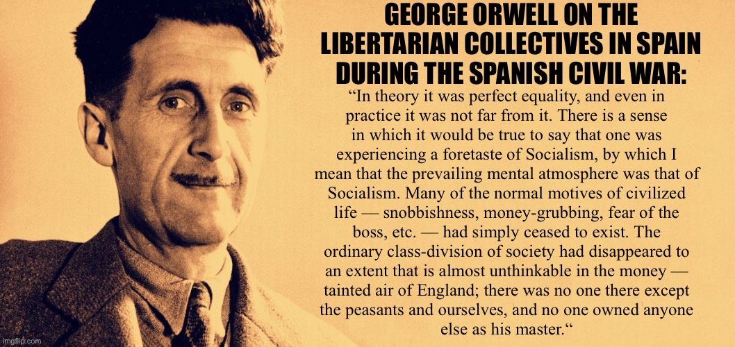 George Orwell fought fascists in the Spanish Civil War with the Trotskyists. | GEORGE ORWELL ON THE LIBERTARIAN COLLECTIVES IN SPAIN DURING THE SPANISH CIVIL WAR:; “In theory it was perfect equality, and even in
practice it was not far from it. There is a sense
in which it would be true to say that one was
experiencing a foretaste of Socialism, by which I
mean that the prevailing mental atmosphere was that of
Socialism. Many of the normal motives of civilized
life — snobbishness, money-grubbing, fear of the
boss, etc. — had simply ceased to exist. The
ordinary class-division of society had disappeared to
an extent that is almost unthinkable in the money —
tainted air of England; there was no one there except
the peasants and ourselves, and no one owned anyone
else as his master.“ | image tagged in george orwell,anarcho-communism,syndicalism,anarchism,spain,communism | made w/ Imgflip meme maker