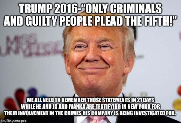 Donald trump approves | TRUMP 2016-“ONLY CRIMINALS AND GUILTY PEOPLE PLEAD THE FIFTH!”; WE ALL NEED TO REMEMBER THOSE STATEMENTS IN 21 DAYS WHILE HE AND JR AND IVANKA ARE TESTIFYING IN NEW YORK FOR THEIR INVOLVEMENT IN THE CRIMES HIS COMPANY IS BEING INVESTIGATED FOR. | image tagged in donald trump approves | made w/ Imgflip meme maker