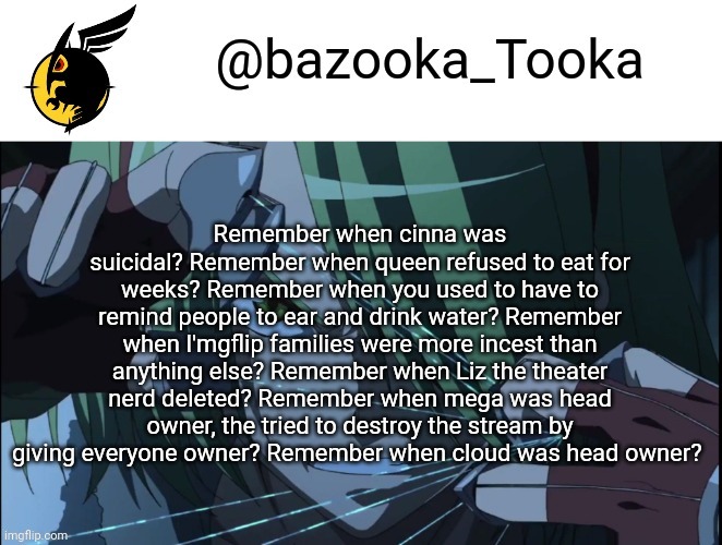 Eat* | Remember when cinna was suicidal? Remember when queen refused to eat for weeks? Remember when you used to have to remind people to ear and drink water? Remember when I'mgflip families were more incest than anything else? Remember when Liz the theater nerd deleted? Remember when mega was head owner, the tried to destroy the stream by giving everyone owner? Remember when cloud was head owner? | image tagged in bazookas akame ga kill temp 1 | made w/ Imgflip meme maker