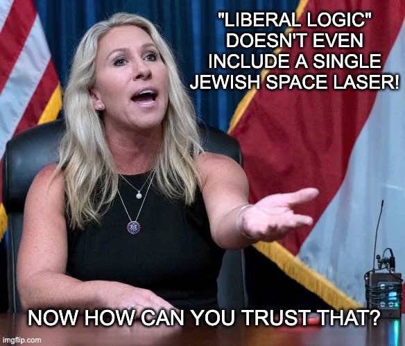Marjorie Taylor Greene is this the holocaust | "LIBERAL LOGIC" DOESN'T EVEN INCLUDE A SINGLE JEWISH SPACE LASER! NOW HOW CAN YOU TRUST THAT? | image tagged in marjorie taylor greene is this the holocaust | made w/ Imgflip meme maker