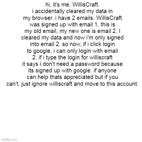 Blank Transparent Square | hi, it's me, WillisCraft. i accidentally cleared my data in my browser. i have 2 emails. WillisCraft was signed up with email 1. this is my old email, my new one is email 2. I cleared my data and now i'm only signed into email 2. so now, if i click login to google, i can only login with email 2. if i type the login for williscraft it says i don't need a password because its signed up with google. if anyone can help thats appreciated but if you can't, just ignore williscraft and move to this account. | image tagged in memes,blank transparent square | made w/ Imgflip meme maker