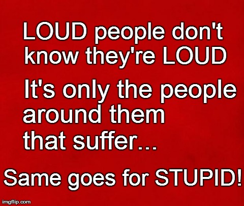 Loud/Stupid people | LOUD people don't know they're LOUD Same goes for STUPID!   It's only the people   around them that suffer... | image tagged in funny | made w/ Imgflip meme maker