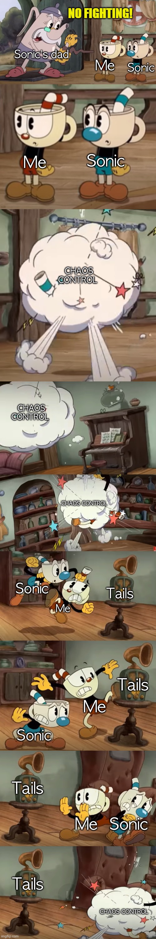 cuphead show no fighting | Sonic’s dad; Sonic; Me; Sonic; Me; CHAOS CONTROL; CHAOS CONTROL; CHAOS CONTROL; Sonic; Tails; Me; Tails; Me; Sonic; Tails; Me; Sonic; Tails; CHAOS CONTROL | image tagged in cuphead show no fighting | made w/ Imgflip meme maker