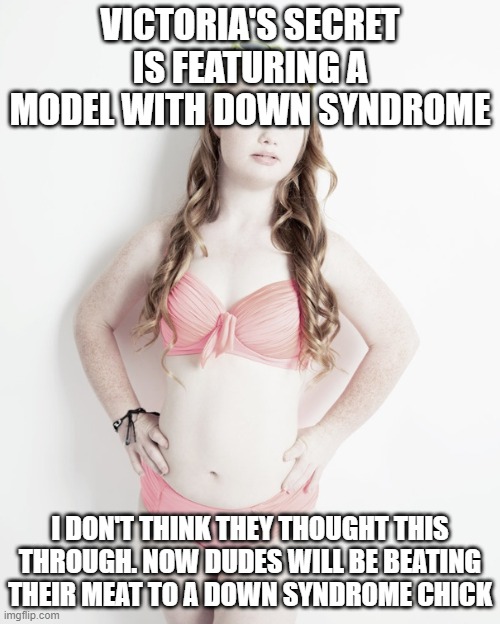 Down Syndrome Sexy Model | VICTORIA'S SECRET IS FEATURING A MODEL WITH DOWN SYNDROME; I DON'T THINK THEY THOUGHT THIS THROUGH. NOW DUDES WILL BE BEATING THEIR MEAT TO A DOWN SYNDROME CHICK | image tagged in down syndrome sexy model | made w/ Imgflip meme maker