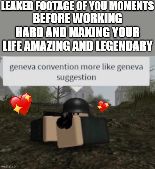 *epic war music* | LEAKED FOOTAGE OF YOU MOMENTS; BEFORE WORKING HARD AND MAKING YOUR LIFE AMAZING AND LEGENDARY | image tagged in geneva convention more like geneva suggestion,wholesome | made w/ Imgflip meme maker