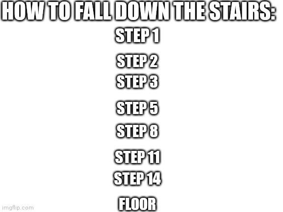 How to fall down the stairs in a few simple steps | HOW TO FALL DOWN THE STAIRS:; STEP 1; STEP 2; STEP 3; STEP 5; STEP 8; STEP 11; STEP 14; FLOOR | image tagged in blank white template | made w/ Imgflip meme maker