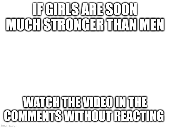Blank White Template | IF GIRLS ARE SOOO MUCH STRONGER THAN MEN; WATCH THE VIDEO IN THE COMMENTS WITHOUT REACTING | image tagged in blank white template | made w/ Imgflip meme maker