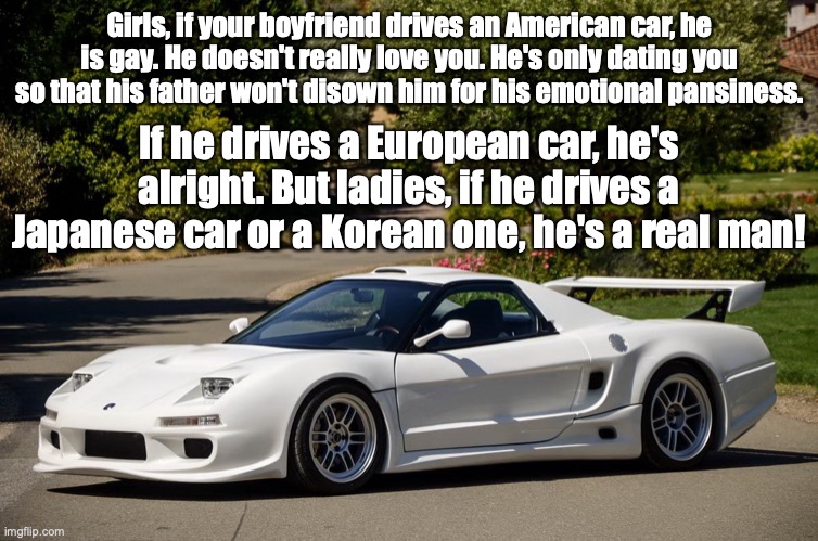 Real men drive JDM |  Girls, if your boyfriend drives an American car, he is gay. He doesn't really love you. He's only dating you so that his father won't disown him for his emotional pansiness. If he drives a European car, he's alright. But ladies, if he drives a Japanese car or a Korean one, he's a real man! | image tagged in honda nsx,honda,acura,acura nsx | made w/ Imgflip meme maker
