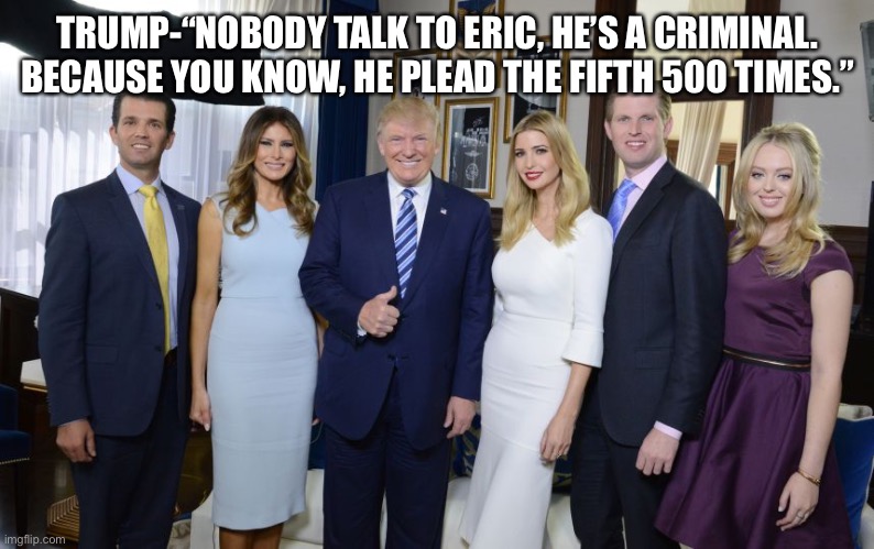 Trump family | TRUMP-“NOBODY TALK TO ERIC, HE’S A CRIMINAL. BECAUSE YOU KNOW, HE PLEAD THE FIFTH 500 TIMES.” | image tagged in trump family | made w/ Imgflip meme maker